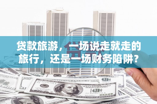 昆明贷款旅游，一场说走就走的旅行，还是一场财务陷阱？