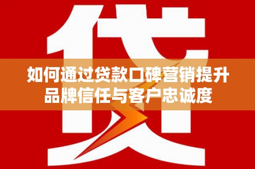 南充如何通过贷款口碑营销提升品牌信任与客户忠诚度