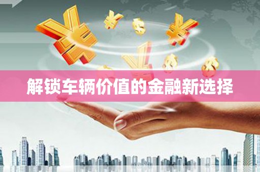 正安解锁车辆价值的金融新选择